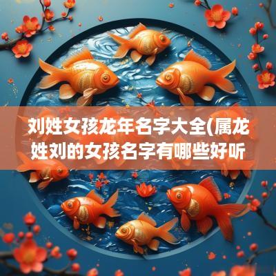 刘姓女孩蛇年名字大全(属龙姓刘的女孩名字有哪些好听一点)