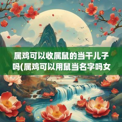 属鸡可以收属鼠的当干儿子吗(属鸡可以用鼠当名字吗女孩)