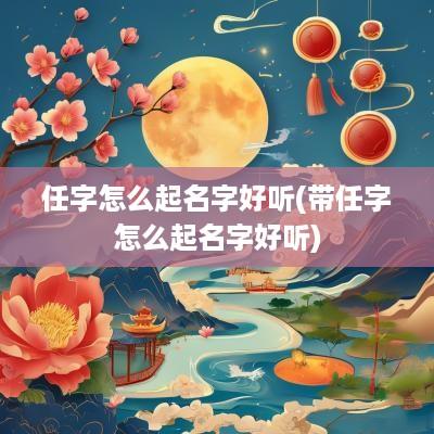 任字怎么起名字好听(带任字怎么起名字好听)