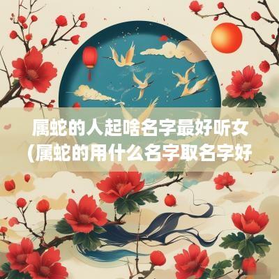 属蛇的人起啥名字最好听女(属蛇的用什么名字取名字好)