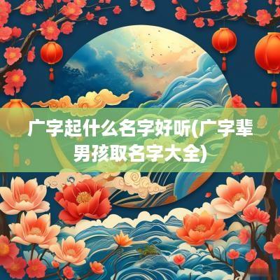 广字起什么名字好听(广字辈男孩取名字大全)
