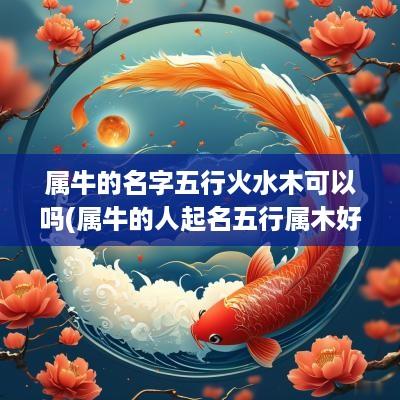 属牛的名字五行火水木可以吗(属牛的人起名五行属木好吗女孩)