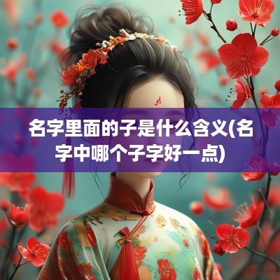 名字里面的子是什么含义(名字中哪个子字好一点)