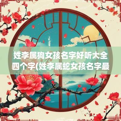 姓李属狗女孩名字好听大全四个字(姓李属蛇女孩名字最佳用字)