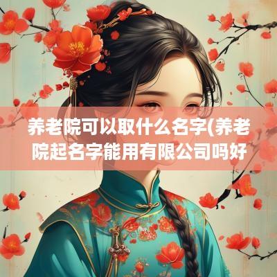 养老院可以取什么名字(养老院起名字能用有限公司吗好吗怎么起)