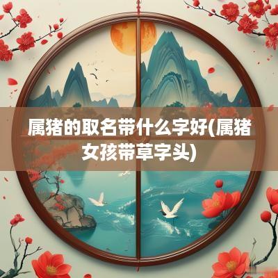 属猪的取名带什么字好(属猪女孩带草字头)