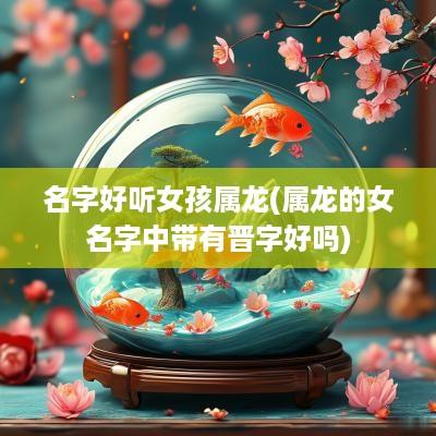 名字好听女孩属龙(属龙的女名字中带有晋字好吗)