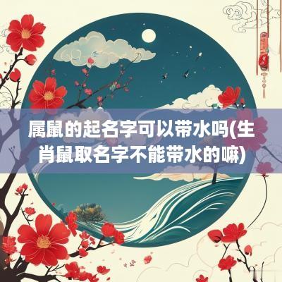 属鼠的起名字可以带水吗(生肖鼠取名字不能带水的嘛)