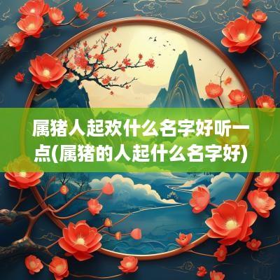 属猪人起欢什么名字好听一点(属猪的人起什么名字好)