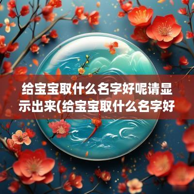 给宝宝取什么名字好呢请显示出来(给宝宝取什么名字好)