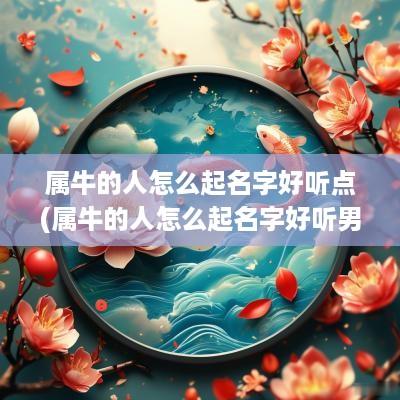 属牛的人怎么起名字好听点(属牛的人怎么起名字好听男孩)