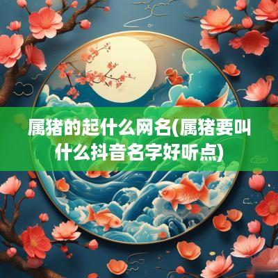 属猪的起什么网名(属猪要叫什么抖音名字好听点)