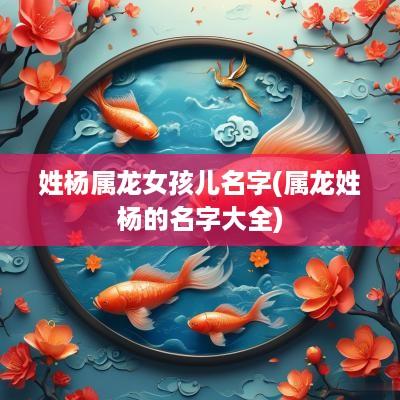姓杨属龙女孩儿名字(属龙姓杨的名字大全)