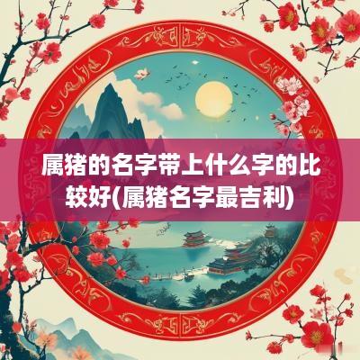 属猪的名字带上什么字的比较好(属猪名字最吉利)