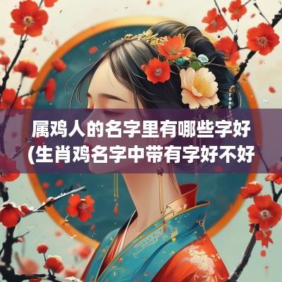 属鸡人的名字里有哪些字好(生肖鸡名字中带有字好不好)