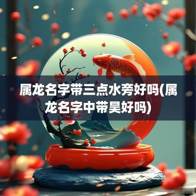 属龙名字带三点水旁好吗(属龙名字中带昊好吗)