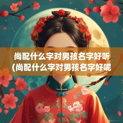 尚配什么字对男孩名字好听(尚配什么字对男孩名字好呢)