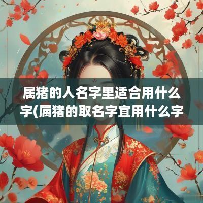 属猪的人名字里适合用什么字(属猪的取名字宜用什么字)