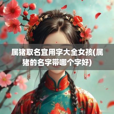 属猪取名宜用字大全女孩(属猪的名字带哪个字好)
