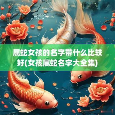 属蛇女孩的名字带什么比较好(女孩属蛇名字大全集)