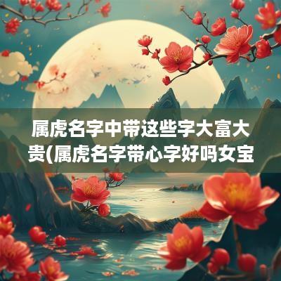 属虎名字中带这些字大富大贵(属虎名字带心字好吗女宝宝取名)