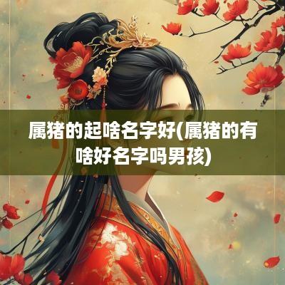 属猪的起啥名字好(属猪的有啥好名字吗男孩)