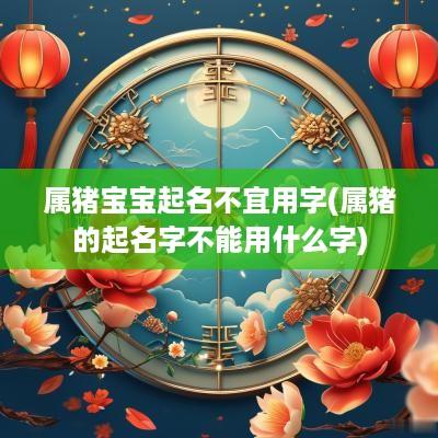 属猪宝宝起名不宜用字(属猪的起名字不能用什么字)