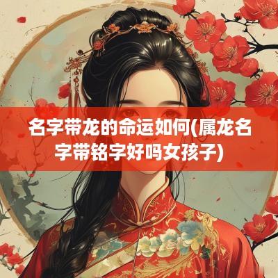 名字带龙的命运如何(属龙名字带铭字好吗女孩子)
