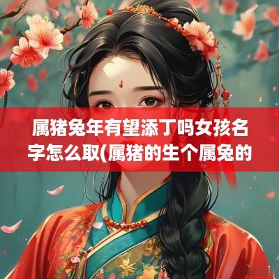 属猪蛇年有望添丁吗女孩名字怎么取(属猪的生个属兔的宝宝好不好)