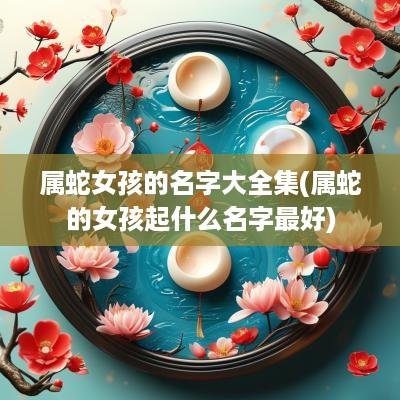 属蛇女孩的名字大全集(属蛇的女孩起什么名字最好)