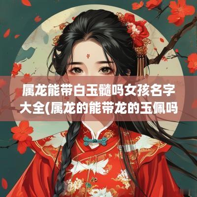 属龙能带白玉髓吗女孩名字大全(属龙的能带龙的玉佩吗)