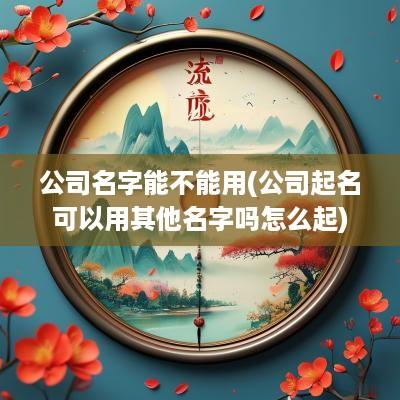 公司名字能不能用(公司起名可以用其他名字吗怎么起)