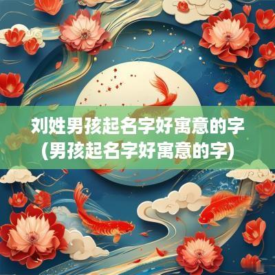 刘姓男孩起名字好寓意的字(男孩起名字好寓意的字)