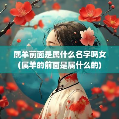 属羊前面是属什么名字吗女(属羊的前面是属什么的)