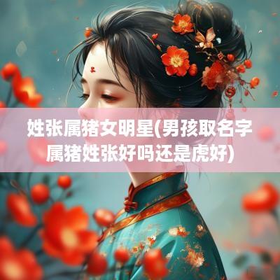 姓张属猪女明星(男孩取名字属猪姓张好吗还是虎好)