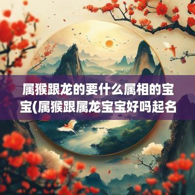 属猴跟龙的要什么属相的宝宝(属猴跟属龙宝宝好吗起名字怎么起)