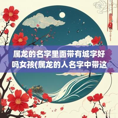 属龙的名字里面带有城字好吗女孩(属龙的人名字中带这些字)