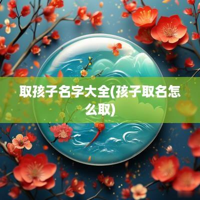 取孩子名字大全(孩子取名怎么取)