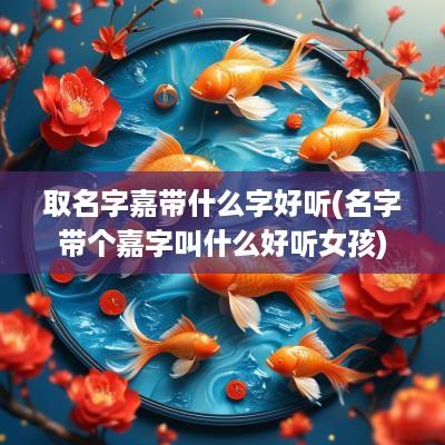 取名字嘉带什么字好听(名字带个嘉字叫什么好听女孩)