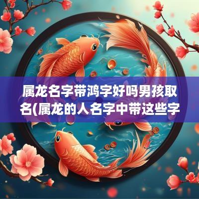 属龙名字带鸿字好吗男孩取名(属龙的人名字中带这些字)