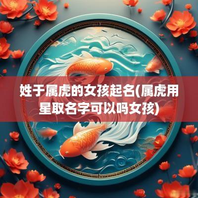姓于属虎的女孩起名(属虎用星取名字可以吗女孩)
