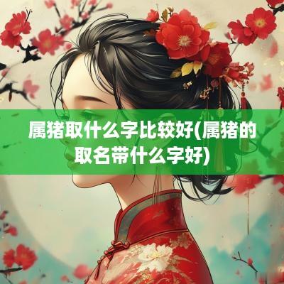 属猪取什么字比较好(属猪的取名带什么字好)