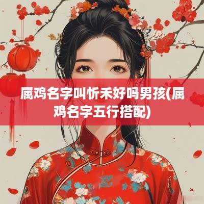 属鸡名字叫忻禾好吗男孩(属鸡名字五行搭配)