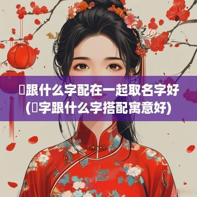 垚跟什么字配在一起取名字好(垚字跟什么字搭配寓意好)