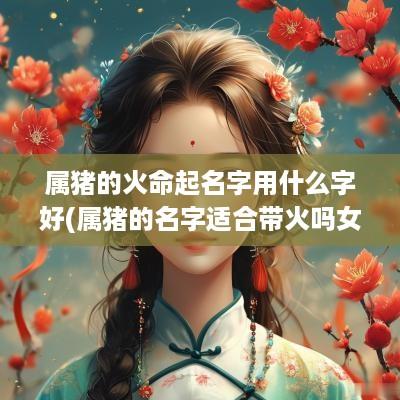 属猪的火命起名字用什么字好(属猪的名字适合带火吗女孩)