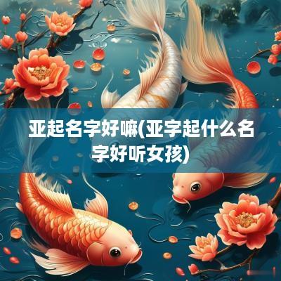 亚起名字好嘛(亚字起什么名字好听女孩)
