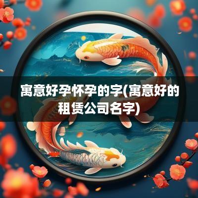寓意好孕怀孕的字(寓意好的租赁公司名字)