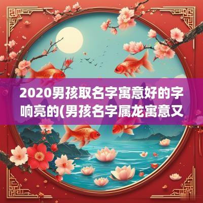 2025男孩取名字寓意好的字响亮的(男孩名字属龙寓意又好)