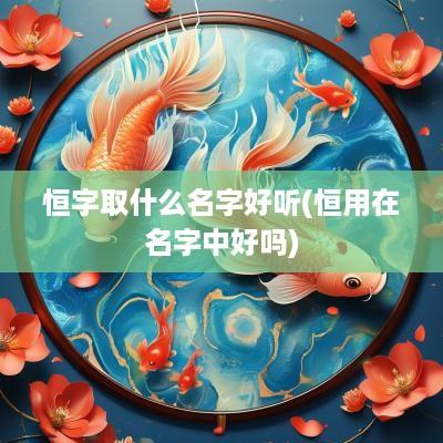 恒字取什么名字好听(恒用在名字中好吗)