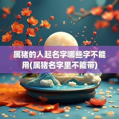 属猪的人起名字哪些字不能用(属猪名字里不能带)